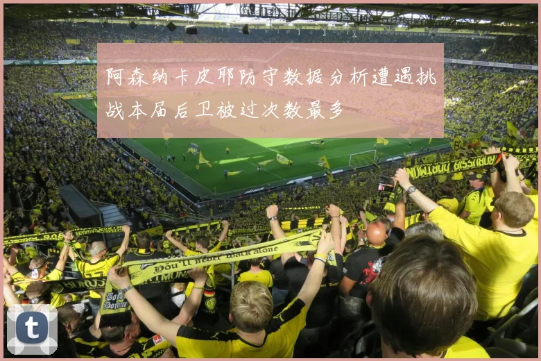 阿森纳卡皮耶防守数据分析遭遇挑战本届后卫被过次数最多