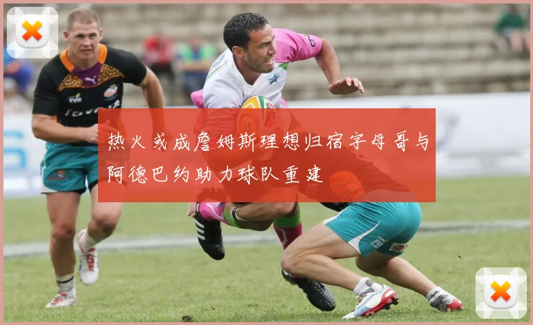 热火或成詹姆斯理想归宿字母哥与阿德巴约助力球队重建