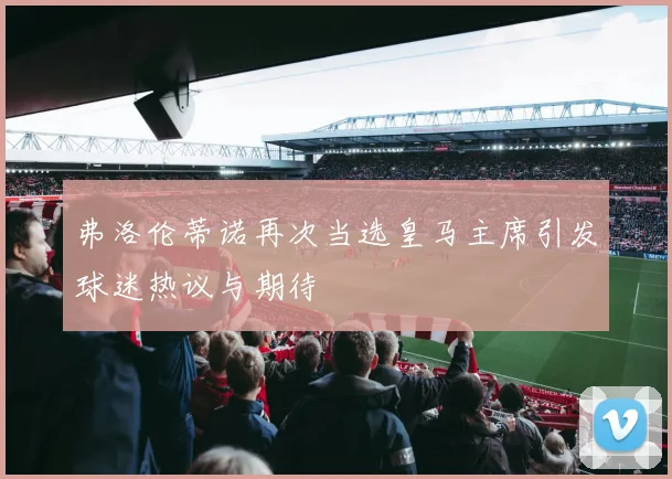 弗洛伦蒂诺再次当选皇马主席引发球迷热议与期待