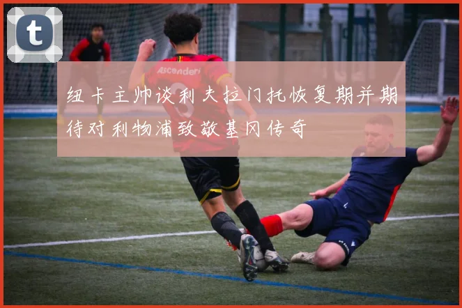 纽卡主帅谈利夫拉门托恢复期并期待对利物浦致敬基冈传奇