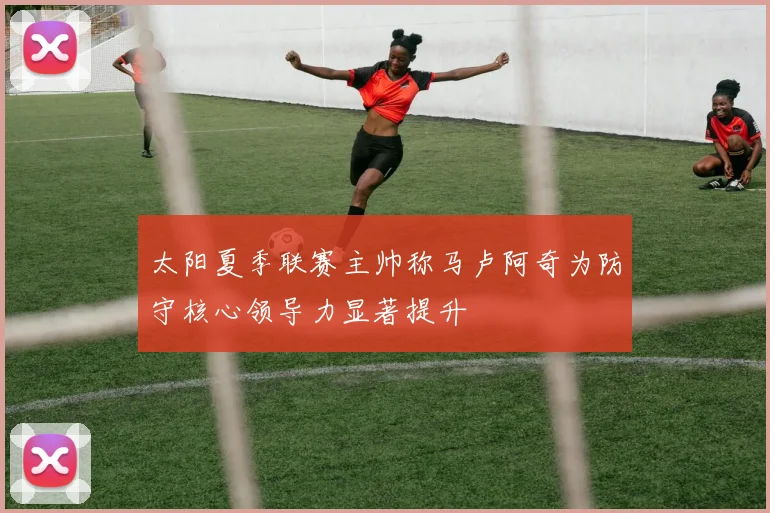 太阳夏季联赛主帅称马卢阿奇为防守核心领导力显著提升