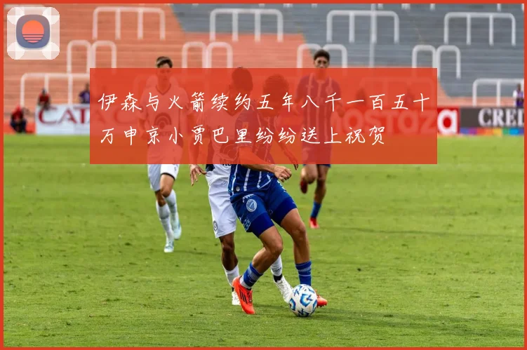 伊森与火箭续约五年八千一百五十万申京小贾巴里纷纷送上祝贺