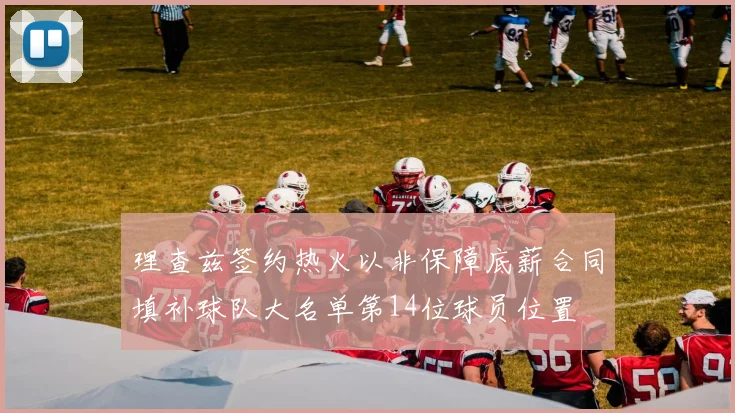 理查兹签约热火以非保障底薪合同填补球队大名单第14位球员位置