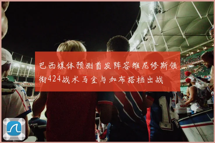 巴西媒体预测首发阵容维尼修斯领衔424战术马金与加布搭档出战