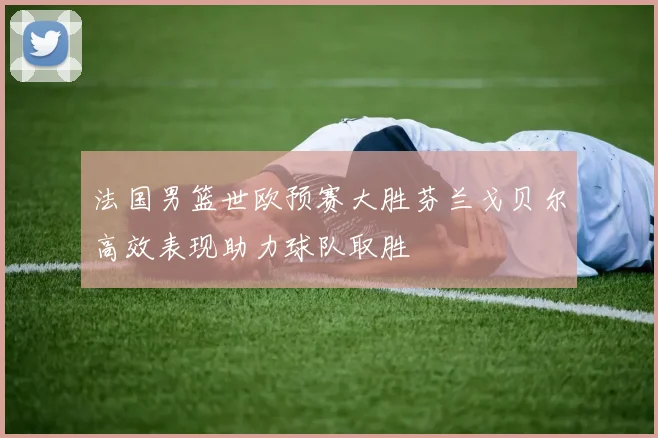 法国男篮世欧预赛大胜芬兰戈贝尔高效表现助力球队取胜