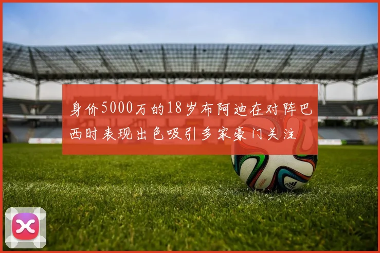 身价5000万的18岁布阿迪在对阵巴西时表现出色吸引多家豪门关注