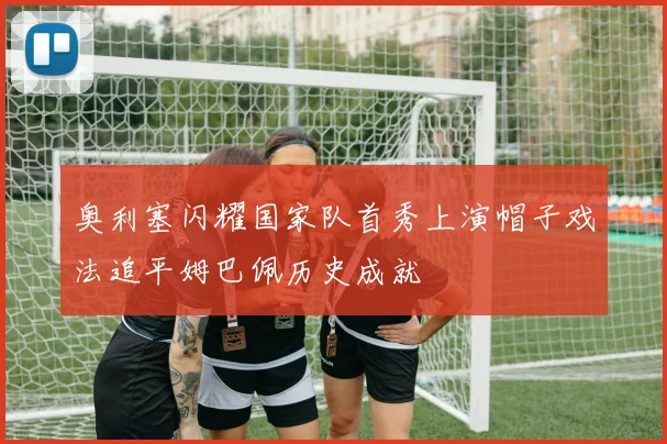 奥利塞闪耀国家队首秀上演帽子戏法追平姆巴佩历史成就