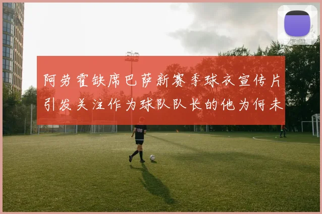 阿劳霍缺席巴萨新赛季球衣宣传片引发关注作为球队队长的他为何未现身