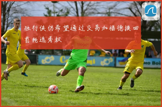 独行侠仍希望通过交易加福德换回首轮选秀权