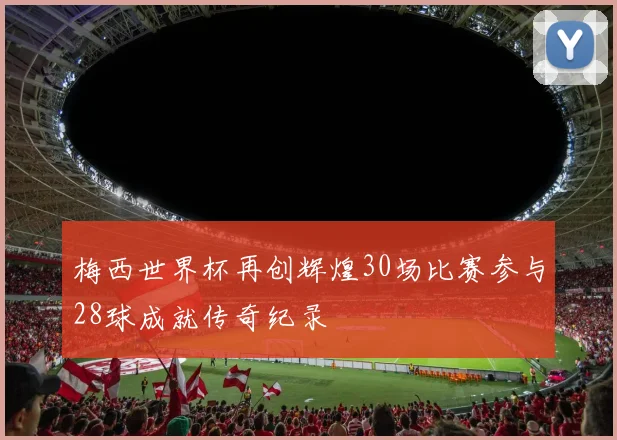 梅西世界杯再创辉煌30场比赛参与28球成就传奇纪录