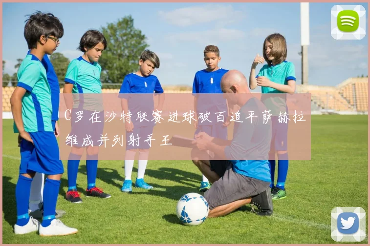 C罗在沙特联赛进球破百追平萨赫拉维成并列射手王