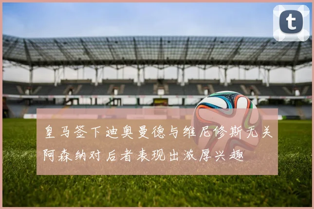 皇马签下迪奥曼德与维尼修斯无关阿森纳对后者表现出浓厚兴趣