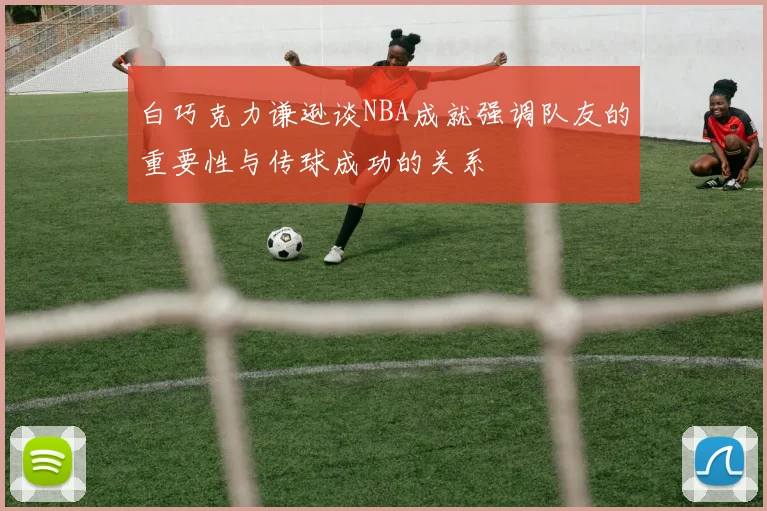 白巧克力谦逊谈NBA成就强调队友的重要性与传球成功的关系