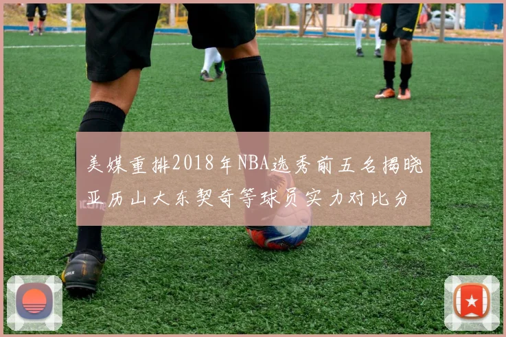 美媒重排2018年NBA选秀前五名揭晓亚历山大东契奇等球员实力对比分析