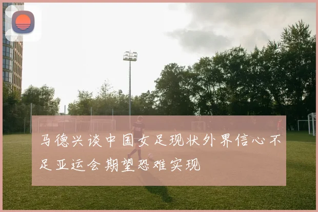 马德兴谈中国女足现状外界信心不足亚运会期望恐难实现