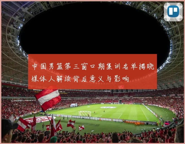 中国男篮第三窗口期集训名单揭晓媒体人解读背后意义与影响