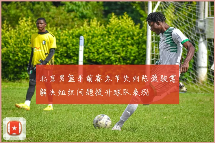 北京男篮季前赛末节失利陈盈骏需解决组织问题提升球队表现