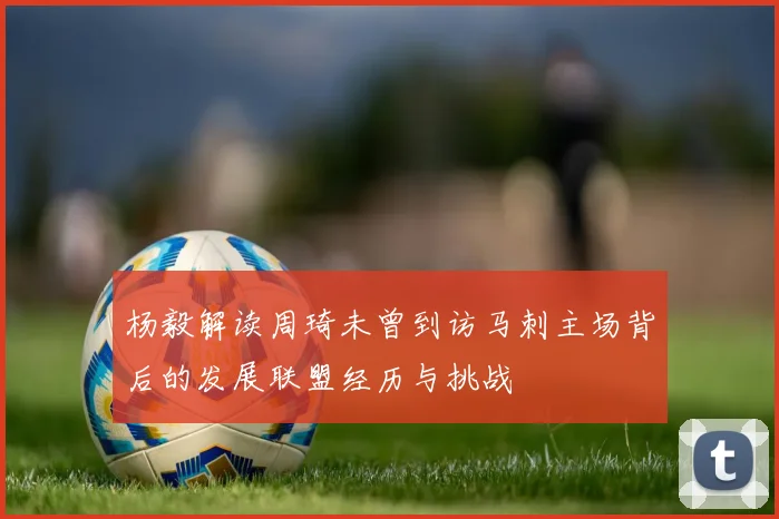 杨毅解读周琦未曾到访马刺主场背后的发展联盟经历与挑战
