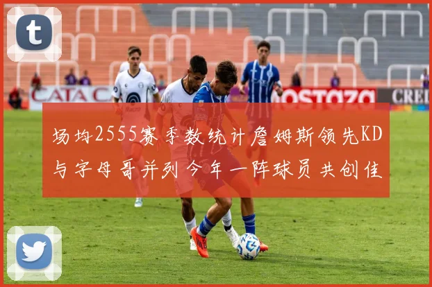 场均2555赛季数统计詹姆斯领先KD与字母哥并列今年一阵球员共创佳绩